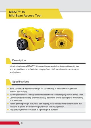 3
Description
Specifications
Rugged polymer construction is lightweight & durable.
Patent-pending design features a self-aligning, easy-to-load buffer tube channel that
supports & guides the tube through precision shaving operation.
Convenient built-in sizing channels quickly determine proper setting for a wide variety
of buffer tubes.
16 Unique diameter settings accommodate buffer tubes ranging from 1 mm to 3 mm.
Safe, compact & ergonomic design fits comfortably in hand for easy operation
without risk of injury.
Introducing the new MSAT™ 16, an exciting new solution designed to easily size
and access fibers in buffer tubes ranging from 1 to 3 mm diameters in mid-span
applications.
MSAT 16
Mid-Span Access Tool
 