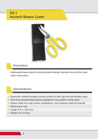 5
Specifications
Weight: 2.8 oz (79 g)
Length: 5.5 in. (140 mm)
Nylon pouch only
Blades made from high carbon molybdenum, and vanadium steel for long life.
One micro-serrated blade reduces slippage for more positive cutting action.
Ergonomic molded handles provide comfort for both right and left handed users.
Lightweight shears ideal for cutting Kevlar® strength members found in fiber optic
cable construction.
KS-1
Kevlar® Shears Cutter
Description
 
