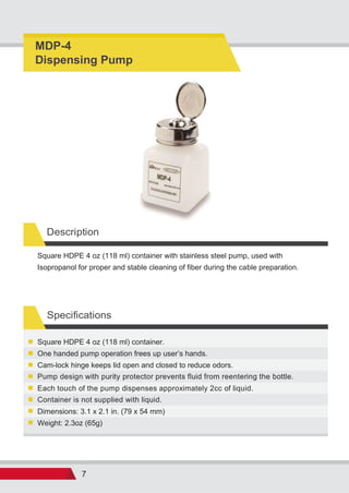 7
Specifications
Weight: 2.3oz (65g)
Dimensions: 3.1 x 2.1 in. (79 x 54 mm)
Container is not supplied with liquid.
Each touch of the pump dispenses approximately 2cc of liquid.
Pump design with purity protector prevents fluid from reentering the bottle.
Cam-lock hinge keeps lid open and closed to reduce odors.
One handed pump operation frees up user s hands.
Square HDPE 4 oz (118 ml) container.
Square HDPE 4 oz (118 ml) container with stainless steel pump, used with
Isopropanol for proper and stable cleaning of fiber during the cable preparation.
Description
MDP-4
Dispensing Pump
 