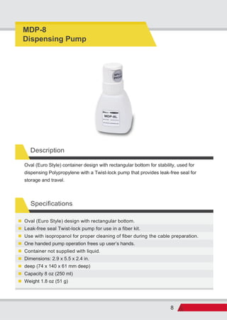 8
Description
Specifications
Weight 1.8 oz (51 g)
Capacity 8 oz (250 ml)
deep (74 x 140 x 61 mm deep)
Dimensions: 2.9 x 5.5 x 2.4 in.
Container not supplied with liquid.
One handed pump operation frees up user s hands.
Use with isopropanol for proper cleaning of fiber during the cable preparation.
Leak-free seal Twist-lock pump for use in a fiber kit.
Oval (Euro Style) design with rectangular bottom.
Oval (Euro Style) container design with rectangular bottom for stability, used for
dispensing Polypropylene with a Twist-lock pump that provides leak-free seal for
storage and travel.
MDP-8
Dispensing Pump
 