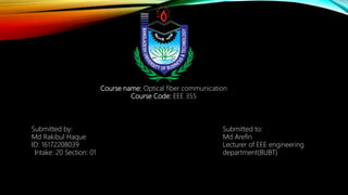 Course name: Optical fiber communication
Course Code: EEE 355
Submitted by:
Md Rakibul Haque
ID: 16172208039
Intake: 20 Section: 01
Submitted to:
Md Arefin
Lecturer of EEE engineering
department(BUBT)
 