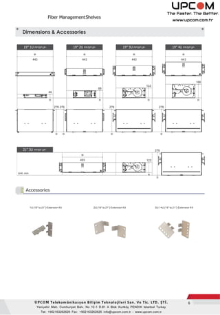 Fiber ManagementShelves
6UPCOM Telekomünikasyon Bili im Teknolojileri San. Ve Tic. LTD. ŞTİ.
Yenişehir Mah. Cumhuriyet Bulv. No 12-1 D.81 A Blok K r k PENDİK Istanbul Turkey
Tel: +902163262626 Fax: +902163262626 info@upcom.com.tr - www.upcom.com.tr
Accessories
D D D D
D
1U (19 to 21 ) Extension Kit 2U (19 to 21 ) Extension Kit 3U / 4U (19 to 21 ) Extension Kit
Dimensions & Accessories
19” 1U PP/SPUP-
W
443
19” 2U PP/SPUP-
W
443
19” 3U PP/SPUP-
W
443
19” 4U PP/SPUP-
W
443
168
88
122
44
H H H H
276 276 276 276
21” 3U PP/SP UP- 276
W
493 122
Unit: mm
H
 