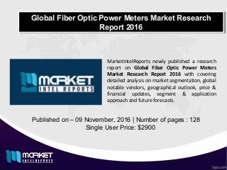 Global Fiber Optic Power Meters Market Research
Report 2016
Global Fiber Optic Power Meters Market Research
Report 2016
Published on – 09 November, 2016 | Number of pages : 128
Single User Price: $2900
MarketIntelReports newly published a research
report on Global Fiber Optic Power Meters
Market Research Report 2016 with covering
detailed analysis on market segmentation, global
notable vendors, geographical outlook, price &
financial updates, segment & application
approach and future forecasts.
 