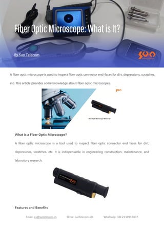 Email: ics@suntelecom.cn Skype: suntelecom.s01 Whatsapp: +86 21 6013 8637
A fiber optic microscope is used to inspect fiber optic connector end-faces for dirt, depressions, scratches,
etc. This article provides some knowledge about fiber optic microscopes.
What is a Fiber Optic Microscope?
A fiber optic microscope is a tool used to inspect fiber optic connector end faces for dirt,
depressions, scratches, etc. It is indispensable in engineering construction, maintenance, and
laboratory research.
Features and Benefits
 