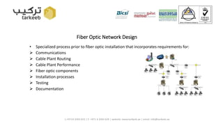 Fiber Optic Network Design
• Specialized process prior to fiber optic installation that incorporates requirements for:
 Communications
 Cable Plant Routing
 Cable Plant Performance
 Fiber optic components
 Installation processes
 Testing
 Documentation
L:+9714 3263 623 | F: +971 4 3263 624 | website: www.tarkeeb.ae | email: info@tarkeeb.ae
 