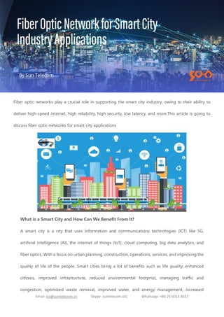 Email: ics@suntelecom.cn Skype: suntelecom.s01 Whatsapp: +86 21 6013 8637
Fiber optic networks play a crucial role in supporting the smart city industry, owing to their ability to
deliver high-speed internet, high reliability, high security, low latency, and more.This article is going to
discuss fiber optic networks for smart city applications
What is a Smart City and How Can We Benefit From It?
A smart city is a city that uses information and communications technologies (ICT) like 5G,
artificial intelligence (AI), the internet of things (IoT), cloud computing, big data analytics, and
fiber optics. With a focus on urban planning, construction, operations, services, and improving the
quality of life of the people. Smart cities bring a lot of benefits such as life quality, enhanced
citizens, improved infrastructure, reduced environmental footprint, managing traffic and
congestion, optimized waste removal, improved water, and energy management, increased
 
