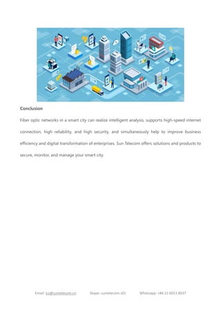 Email: ics@suntelecom.cn Skype: suntelecom.s01 Whatsapp: +86 21 6013 8637
Conclusion
Fiber optic networks in a smart city can realize intelligent analysis, supports high-speed internet
connection, high reliability, and high security, and simultaneously help to improve business
efficiency and digital transformation of enterprises. Sun Telecom offers solutions and products to
secure, monitor, and manage your smart city.
 