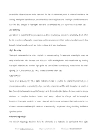 Email: ics@suntelecom.cn Skype: suntelecom.s01 Whatsapp: +86 21 6013 8637
Smart cities have more and more demands for data transmission, such as video surveillance, file
sharing, intelligent identification, or some cloud-based applications. The high-speed internet and
real-time data analysis of fiber optic networks can enhance the user experience in a smart city.
Low Latency
Low latency is crucial for the user experience. Once low latency occurs in a smart city, it will affect
the life experience of people, enterprises, and the environment. Fiber optic networks transmit data
through optical signals, which are faster, reliable, and have low latency.
High Security
Fiber optic networks in the smart city help to increase safety. For example, street light poles are
being transformed into an asset that supports traffic management and surveillance. By running
fiber optic networks to a smart light pole, we can facilitate connectivity nodes linked to smart
lighting, Wi-Fi, HD cameras, 5G FWA, and IoT over the smart city.
Future-Proof
Future-proof provided by fiber optic networks helps to enable the digital transformation of
enterprises operating in smart cities. For example, enterprises will be able to capture a wealth of
data from digital operations and IoT sensors and devices to drive better decision-making, create
solutions to complex business issues, and always adjust to change and technological
disruption.Fiber optic networks in smart cities will also increase business collaboration and access
to talent. Furthermore,fiber optic networks in a smart city can provide strong durability and better
signal reception.
Network Topology
The network topology describes how the elements of a network are connected. Fiber optic
 