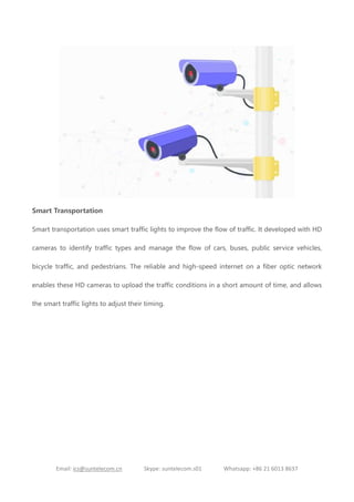 Email: ics@suntelecom.cn Skype: suntelecom.s01 Whatsapp: +86 21 6013 8637
Smart Transportation
Smart transportation uses smart traffic lights to improve the flow of traffic. It developed with HD
cameras to identify traffic types and manage the flow of cars, buses, public service vehicles,
bicycle traffic, and pedestrians. The reliable and high-speed internet on a fiber optic network
enables these HD cameras to upload the traffic conditions in a short amount of time, and allows
the smart traffic lights to adjust their timing.
 
