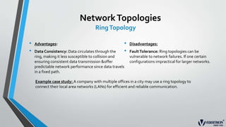 NetworkTopologies
RingTopology
• Advantages:
• Data Consistency: Data circulates through the
ring, making it less susceptible to collision and
ensuring consistent data transmission &offer
predictable network performance since data travels
in a fixed path.
• Disadvantages:
• FaultTolerance: Ring topologies can be
vulnerable to network failures. If one certain
configurations impractical for larger networks.
Example case study: A company with multiple offices in a city may use a ring topology to
connect their local area networks (LANs) for efficient and reliable communication.
 
