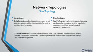 NetworkTopologies
StarTopology
• Advantages:
• Data Consistency: Star topologies are easy to set
up and manage, making them suitable for small to
medium-sized networks.
• Disadvantages:
• FaultTolerance: Implementing a star topology
can be costlier compared to other topologies
due to the need for a central hub and
dedicated connections.
Example case study: A university campus may have a star topology for its computer network,
with each building or department connecting to a central network switch for better scalability
and ease of management.
 