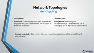 NetworkTopologies
MeshTopology
• Advantages:
• Reliability: Due to redundancy, mesh networks are
highly reliable, and data transfer is not disrupted in
the event of failures.
• Disadvantages:
• Management: Monitoring and
troubleshooting in a mesh network can be
challenging due to the numerous connections.
Example case study: Data centers often use a mesh topology to ensure high availability and
fault tolerance.
 