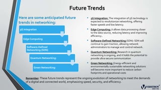 FutureTrends
Here are some anticipated future
trends in networking:
5G Integration
Edge Computing
Software-Defined
Networking (SDN)
Quantum Networking:
Green Networking:
• 5G Integration: The integration of 5G technology is
expected to revolutionize networking, offering
faster speeds and low latency.
• Edge Computing: it allows data processing closer
to the data source, reducing latency and improving
efficiency..
• Software-Defined Networking (SDN): SDN will
continue to gain traction, allowing network
administrators to manage and control network.
• Quantum Networking: Research in quantum
networking is ongoing, and it holds the potential to
provide ultra-secure communication
• Green Networking: Energy-efficient and
environmentally sustainable networking solutions
will become more important to reduce carbon
footprints and operational costs
Remember: These future trends represent the ongoing evolution of networking to meet the demands
of a digital and connected world, emphasizing speed, security, and efficiency.
 