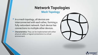 NetworkTopologies
MeshTopology
• In a mesh topology, all devices are
interconnected with each other, forming a
fully redundant network. Each device has
connections to multiple other devices.
• Characteristics: They can be implemented with either
physical cables or logical connections in a virtual
environment.
 