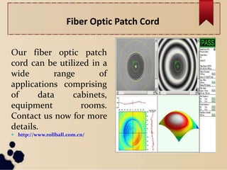 Fiber Optic Patch Cord
Our fiber optic patch
cord can be utilized in a
wide range of
applications comprising
of data cabinets,
equipment rooms.
Contact us now for more
details.
 http://www.rollball.com.cn/
 