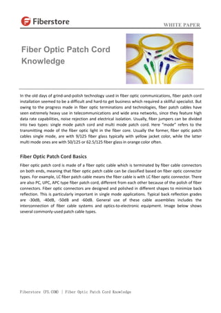 WHITE PAPER
Fiberstore (FS.COM) | Fiber Optic Patch Cord Knowledge
In the old days of grind-and-polish technology used in fiber optic communications, fiber patch cord
installation seemed to be a difficult and hard-to get business which required a skillful specialist. But
owing to the progress made in fiber optic terminations and technologies, fiber patch cables have
seen extremely heavy use in telecommunications and wide area networks, since they feature high
data rate capabilities, noise rejection and electrical isolation. Usually, fiber jumpers can be divided
into two types: single mode patch cord and multi mode patch cord. Here “mode” refers to the
transmitting mode of the fiber optic light in the fiber core. Usually the former, fiber optic patch
cables single mode, are with 9/125 fiber glass typically with yellow jacket color, while the latter
multi mode ones are with 50/125 or 62.5/125 fiber glass in orange color often.
Fiber Optic Patch Cord Basics
Fiber optic patch cord is made of a fiber optic cable which is terminated by fiber cable connectors
on both ends, meaning that fiber optic patch cable can be classified based on fiber optic connector
types. For example, LC fiber patch cable means the fiber cable is with LC fiber optic connector. There
are also PC, UPC, APC type fiber patch cord, different from each other because of the polish of fiber
connectors. Fiber optic connectors are designed and polished in different shapes to minimize back
reflection. This is particularly important in single mode applications. Typical back reflection grades
are -30dB, -40dB, -50dB and -60dB. General use of these cable assemblies includes the
interconnection of fiber cable systems and optics-to-electronic equipment. Image below shows
several commonly-used patch cable types.
Fiber Optic Patch Cord
Knowledge
 