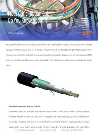 Email: ics@suntelecom.cn Skype: suntelecom.s01 Whatsapp: +86 21 6013 8637
As we see the demands of high bandwidth double the need for fiber, ribbon cable becomes the simplest,
easiest, and fastest way to plan for present and future network needs. It offers higher fiber counts, higher
fiber density, and high bandwidth than any other cable construction designed for the outside plant (OSP),
four times the highest-fiber-count loose tube cable. This article will provide some knowledge of ribbon
cable.
What is Fiber Optic Ribbon Cable?
In ribbon cable structure, the fiber ribbons are housed in slots (with a metal central strength
member) to form a cable core. The core is wrapped with water-blocking tape and armored with
laminated steel tape, and then a PE outer sheath is extruded. With this special structure, ribbon
cables allow mass-fusion splicing, with 12 fibers spliced in a single procedure for easier fiber
 
