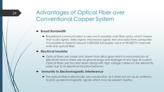 24

Advantages of Optical Fiber over
Conventional Copper System
 Broad Bandwidth
 Broadband communication is very much possible over fiber optics which means
that audio signal, video signal, microwave signal, text and data from computers
It is possible to transmit around 3,000,000 full-duplex voice or 90,000 TV channels
over one optical fiber.

 Electrical Insulator
 Optical fibers are made and drawn from silica glass which is nonconductor of
electricity and so there are no ground loops and leakage of any type of current.
Optical fibers are thus laid down along with high voltage cables on the electricity
poles due to its electrical insulator behavior.

 Immunity to Electromagnetic Interference
 The optical fiber is electrically non-conductive, so it does not act as an antenna
to pick up electromagnetic signals which may be present nearby

 