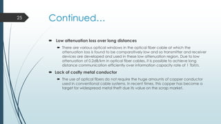 25

Continued…
 Low attenuation loss over long distances
 There are various optical windows in the optical fiber cable at which the
attenuation loss is found to be comparatively low and so transmitter and receiver
devices are developed and used in these low attenuation region. Due to low
attenuation of 0.2dB/km in optical fiber cables, it is possible to achieve long
distance communication efficiently over information capacity rate of 1 Tbit/s.

 Lack of costly metal conductor
 The use of optical fibers do not require the huge amounts of copper conductor
used in conventional cable systems. In recent times, this copper has become a
target for widespread metal theft due its value on the scrap market.

 