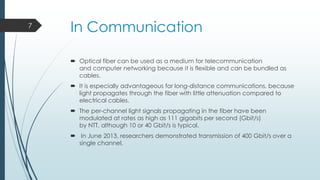 7

In Communication
 Optical fiber can be used as a medium for telecommunication
and computer networking because it is flexible and can be bundled as
cables.
 It is especially advantageous for long-distance communications, because
light propagates through the fiber with little attenuation compared to
electrical cables.
 The per-channel light signals propagating in the fiber have been
modulated at rates as high as 111 gigabits per second (Gbit/s)
by NTT, although 10 or 40 Gbit/s is typical.
 In June 2013, researchers demonstrated transmission of 400 Gbit/s over a
single channel.

 