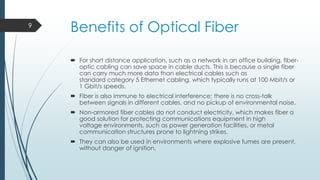 9

Benefits of Optical Fiber
 For short distance application, such as a network in an office building, fiberoptic cabling can save space in cable ducts. This is because a single fiber
can carry much more data than electrical cables such as
standard category 5 Ethernet cabling, which typically runs at 100 Mbit/s or
1 Gbit/s speeds.
 Fiber is also immune to electrical interference; there is no cross-talk
between signals in different cables, and no pickup of environmental noise.
 Non-armored fiber cables do not conduct electricity, which makes fiber a
good solution for protecting communications equipment in high
voltage environments, such as power generation facilities, or metal
communication structures prone to lightning strikes.
 They can also be used in environments where explosive fumes are present,
without danger of ignition.

 