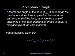 Acceptance Angle..
Vadodara Institute of Engineering.
 Acceptance angle of the fibre Φmax is defined as the
maximum value of the angle of incidence at the
entrance end of the fibre, at which the angle of
incidence at the core-cladding interface is equal to
critical angle of the core medium.
Mathematically given as:
sin Φmax = (n1
2 – n2
2 )0.5
 