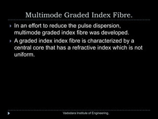 Multimode Graded Index Fibre.
Vadodara Institute of Engineering.
 In an effort to reduce the pulse dispersion,
multimode graded index fibre was developed.
 A graded index index fibre is characterized by a
central core that has a refractive index which is not
uniform.
 