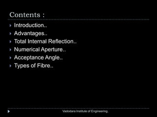 Contents :
Vadodara Institute of Engineering.
 Introduction..
 Advantages..
 Total Internal Reflection..
 Numerical Aperture..
 Acceptance Angle..
 Types of Fibre..
 