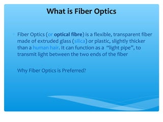 ∗ Fiber Optics (or optical fibre) is a flexible, transparent fiber
made of extruded glass (silica) or plastic, slightly thicker
than a human hair. It can function as a “light pipe”, to
transmit light between the two ends of the fiber
∗ Why Fiber Optics is Preferred?
What is Fiber Optics
 