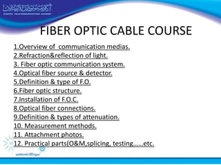FIBER OPTIC CABLE COURSE
1.Overview of communication medias.
2.Refraction&reflection of light.
3. Fiber optic communication system.
4.Optical fiber source & detector.
5.Definition & type of F.O.
6.Fiber optic structure.
7.Installation of F.O.C.
8.Optical fiber connections.
9.Definition & types of attenuation.
10. Measurement methods.
11. Attachment photos.
12. Practical parts(O&M,splicing, testing……etc.
 