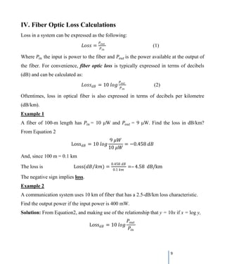 9
IV. Fiber Optic Loss Calculations
Loss in a system can be expressed as the following:
𝐿𝐿𝐿𝐿𝐿𝐿𝐿𝐿 =
𝑃𝑃𝑜𝑜𝑜𝑜𝑜𝑜
𝑃𝑃𝑖𝑖𝑖𝑖
(1)
Where 𝑃𝑃𝑖𝑖𝑖𝑖 the input is power to the fiber and 𝑃𝑃𝑜𝑜𝑜𝑜𝑜𝑜 is the power available at the output of
the fiber. For convenience, fiber optic loss is typically expressed in terms of decibels
(dB) and can be calculated as:
𝐿𝐿𝐿𝐿𝐿𝐿𝐿𝐿𝑑𝑑𝑑𝑑 = 10 𝑙𝑙𝑙𝑙 𝑙𝑙
𝑃𝑃𝑜𝑜𝑜𝑜𝑜𝑜
𝑃𝑃𝑖𝑖𝑖𝑖
(2)
Oftentimes, loss in optical fiber is also expressed in terms of decibels per kilometre
(dB/km).
Example 1
A fiber of 100-m length has 𝑃𝑃𝑖𝑖𝑖𝑖 = 10 μW and 𝑃𝑃𝑜𝑜𝑜𝑜𝑜𝑜 = 9 μW. Find the loss in dB/km?
From Equation 2
Loss𝑑𝑑𝑑𝑑 = 10 𝑙𝑙𝑙𝑙 𝑙𝑙
9 𝜇𝜇𝑊𝑊
10 𝜇𝜇𝑊𝑊
= −0.458 𝑑𝑑𝑑𝑑
And, since 100 m = 0.1 km
The loss is Loss(𝑑𝑑𝑑𝑑 𝑘𝑘𝑘𝑘)⁄ =
0.458 𝑑𝑑𝑑𝑑
0.1 𝑘𝑘𝑘𝑘
=– 4.58 dB/km
The negative sign implies loss.
Example 2
A communication system uses 10 km of fiber that has a 2.5-dB/km loss characteristic.
Find the output power if the input power is 400 mW.
Solution: From Equation2, and making use of the relationship that y = 10x if x = log y,
Loss𝑑𝑑𝑑𝑑 = 10 𝑙𝑙𝑙𝑙 𝑙𝑙
𝑃𝑃𝑜𝑜𝑜𝑜𝑜𝑜
𝑃𝑃𝑖𝑖𝑖𝑖
 