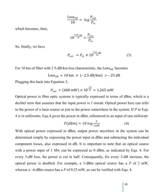 10
Loss𝑑𝑑𝑑𝑑
10
= 𝑙𝑙𝑙𝑙 𝑙𝑙
𝑃𝑃𝑜𝑜𝑜𝑜𝑜𝑜
𝑃𝑃𝑖𝑖𝑖𝑖
which becomes, then,
10
Loss 𝑑𝑑𝑑𝑑
10 =
𝑃𝑃𝑜𝑜𝑜𝑜𝑜𝑜
𝑃𝑃𝑖𝑖𝑖𝑖
So, finally, we have
𝑃𝑃𝑜𝑜𝑜𝑜𝑜𝑜 = 𝑃𝑃𝑖𝑖𝑖𝑖 × 10
Loss 𝑑𝑑𝑑𝑑
10 (3)
For 10 km of fiber with 2.5-dB/km loss characteristic, the Loss𝑑𝑑𝑑𝑑 becomes
Loss𝑑𝑑𝑑𝑑 = 10 km × (– 2.5 dB/km) = – 25 dB
Plugging this back into Equation 3,
𝑃𝑃𝑜𝑜𝑜𝑜𝑜𝑜 = (400 𝑚𝑚𝑚𝑚) × 10
−25
10 = 1.265 mW
Optical power in fiber optic systems is typically expressed in terms of dBm, which is a
decibel term that assumes that the input power is 1 mwatt. Optical power here can refer
to the power of a laser source or just to the power somewhere in the system. If P in Equ.
4 is in milliwatts, Equ.4 gives the power in dBm, referenced to an input of one milliwatt:
𝑃𝑃(𝑑𝑑𝑑𝑑𝑑𝑑) = 10 𝑙𝑙𝑙𝑙 𝑙𝑙
𝑃𝑃
1𝑚𝑚𝑚𝑚
(4)
With optical power expressed in dBm, output power anywhere in the system can be
determined simply by expressing the power input in dBm and subtracting the individual
component losses, also expressed in dB. It is important to note that an optical source
with a power input of 1 Mw can be expressed as 0 dBm, as indicated by Equ. 4. For
every 3-dB loss, the power is cut in half. Consequently, for every 3-dB increase, the
optical power is doubled. For example, a 3-dBm optical source has a P of 2 mW,
whereas a –6-dBm source has a P of 0.25 mW, as can be verified with Equ. 4.
 