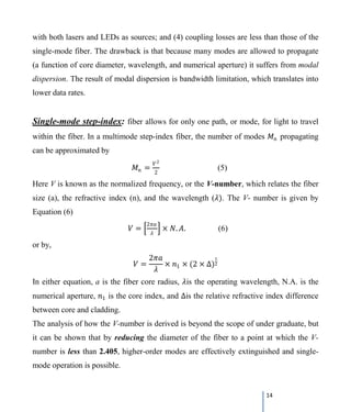14
with both lasers and LEDs as sources; and (4) coupling losses are less than those of the
single-mode fiber. The drawback is that because many modes are allowed to propagate
(a function of core diameter, wavelength, and numerical aperture) it suffers from modal
dispersion. The result of modal dispersion is bandwidth limitation, which translates into
lower data rates.
Single-mode step-index: fiber allows for only one path, or mode, for light to travel
within the fiber. In a multimode step-index fiber, the number of modes 𝑀𝑀𝑛𝑛 propagating
can be approximated by
𝑀𝑀𝑛𝑛 =
𝑉𝑉2
2
(5)
Here V is known as the normalized frequency, or the V-number, which relates the fiber
size (a), the refractive index (n), and the wavelength (𝜆𝜆). The V- number is given by
Equation (6)
𝑉𝑉 = �
2𝜋𝜋𝜋𝜋
𝜆𝜆
� × 𝑁𝑁. 𝐴𝐴. (6)
or by,
𝑉𝑉 =
2𝜋𝜋𝜋𝜋
𝜆𝜆
× 𝑛𝑛1 × (2 × ∆)
1
2
In either equation, a is the fiber core radius, 𝜆𝜆is the operating wavelength, N.A. is the
numerical aperture, 𝑛𝑛1 is the core index, and ∆is the relative refractive index difference
between core and cladding.
The analysis of how the V-number is derived is beyond the scope of under graduate, but
it can be shown that by reducing the diameter of the fiber to a point at which the V-
number is less than 2.405, higher-order modes are effectively extinguished and single-
mode operation is possible.
 