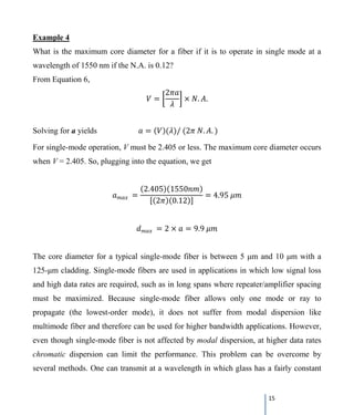 15
Example 4
What is the maximum core diameter for a fiber if it is to operate in single mode at a
wavelength of 1550 nm if the N.A. is 0.12?
From Equation 6,
𝑉𝑉 = �
2𝜋𝜋𝜋𝜋
𝜆𝜆
� × 𝑁𝑁. 𝐴𝐴.
Solving for a yields 𝑎𝑎 = (𝑉𝑉)(𝜆𝜆)/ (2𝜋𝜋 𝑁𝑁. 𝐴𝐴. )
For single-mode operation, V must be 2.405 or less. The maximum core diameter occurs
when V = 2.405. So, plugging into the equation, we get
𝑎𝑎𝑚𝑚𝑚𝑚𝑚𝑚 =
(2.405)(1550𝑛𝑛𝑛𝑛)
[(2𝜋𝜋)(0.12)]
= 4.95 𝜇𝜇𝜇𝜇
𝑑𝑑𝑚𝑚𝑚𝑚𝑚𝑚 = 2 × 𝑎𝑎 = 9.9 𝜇𝜇𝜇𝜇
The core diameter for a typical single-mode fiber is between 5 μm and 10 μm with a
125-μm cladding. Single-mode fibers are used in applications in which low signal loss
and high data rates are required, such as in long spans where repeater/amplifier spacing
must be maximized. Because single-mode fiber allows only one mode or ray to
propagate (the lowest-order mode), it does not suffer from modal dispersion like
multimode fiber and therefore can be used for higher bandwidth applications. However,
even though single-mode fiber is not affected by modal dispersion, at higher data rates
chromatic dispersion can limit the performance. This problem can be overcome by
several methods. One can transmit at a wavelength in which glass has a fairly constant
 