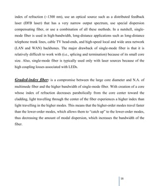 16
index of refraction (~1300 nm), use an optical source such as a distributed feedback
laser (DFB laser) that has a very narrow output spectrum, use special dispersion
compensating fiber, or use a combination of all these methods. In a nutshell, single-
mode fiber is used in high-bandwidth, long-distance applications such as long-distance
telephone trunk lines, cable TV head-ends, and high-speed local and wide area network
(LAN and WAN) backbones. The major drawback of single-mode fiber is that it is
relatively difficult to work with (i.e., splicing and termination) because of its small core
size. Also, single-mode fiber is typically used only with laser sources because of the
high coupling losses associated with LEDs.
Graded-index fiber: is a compromise between the large core diameter and N.A. of
multimode fiber and the higher bandwidth of single-mode fiber. With creation of a core
whose index of refraction decreases parabolically from the core center toward the
cladding, light travelling through the center of the fiber experiences a higher index than
light travelling in the higher modes. This means that the higher-order modes travel faster
than the lower-order modes, which allows them to “catch up” to the lower-order modes,
thus decreasing the amount of modal dispersion, which increases the bandwidth of the
fiber.
 