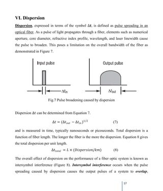 17
VI. Dispersion
Dispersion, expressed in terms of the symbol ∆𝒕𝒕, is defined as pulse spreading in an
optical fiber. As a pulse of light propagates through a fiber, elements such as numerical
aperture, core diameter, refractive index profile, wavelength, and laser linewidth cause
the pulse to broaden. This poses a limitation on the overall bandwidth of the fiber as
demonstrated in Figure 7.
Fig.7 Pulse broadening caused by dispersion
Dispersion ∆𝑡𝑡 can be determined from Equation 7.
∆𝑡𝑡 = (∆𝑡𝑡𝑜𝑜𝑜𝑜𝑜𝑜 − ∆𝑡𝑡𝑖𝑖𝑖𝑖 )1 2⁄
(7)
and is measured in time, typically nanoseconds or picoseconds. Total dispersion is a
function of fiber length. The longer the fiber is the more the dispersion. Equation 8 gives
the total dispersion per unit length.
∆𝑡𝑡𝑡𝑡𝑡𝑡𝑡𝑡𝑡𝑡𝑡𝑡 = 𝐿𝐿 × (𝐷𝐷𝐷𝐷𝐷𝐷𝐷𝐷𝐷𝐷𝐷𝐷𝐷𝐷𝐷𝐷𝐷𝐷𝐷𝐷/𝑘𝑘𝑘𝑘) (8)
The overall effect of dispersion on the performance of a fiber optic system is known as
intersymbol interference (Figure 8). Intersymbol interference occurs when the pulse
spreading caused by dispersion causes the output pulses of a system to overlap,
 