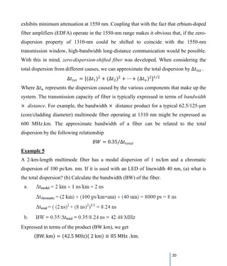 20
exhibits minimum attenuation at 1550 nm. Coupling that with the fact that erbium-doped
fiber amplifiers (EDFA) operate in the 1550-nm range makes it obvious that, if the zero-
dispersion property of 1310-nm could be shifted to coincide with the 1550-nm
transmission window, high-bandwidth long-distance communication would be possible.
With this in mind, zero-dispersion-shifted fiber was developed. When considering the
total dispersion from different causes, we can approximate the total dispersion by ∆𝑡𝑡𝑡𝑡𝑡𝑡𝑡𝑡 .
∆𝑡𝑡𝑡𝑡𝑡𝑡𝑡𝑡 = [(∆𝑡𝑡1)2
+ (∆𝑡𝑡2)2
+ ⋯ + (∆𝑡𝑡𝑛𝑛)2]1 2⁄
Where ∆𝑡𝑡𝑛𝑛 represents the dispersion caused by the various components that make up the
system. The transmission capacity of fiber is typically expressed in terms of bandwidth
× distance. For example, the bandwidth × distance product for a typical 62.5/125-μm
(core/cladding diameter) multimode fiber operating at 1310 nm might be expressed as
600 MHz.km. The approximate bandwidth of a fiber can be related to the total
dispersion by the following relationship
𝐵𝐵𝐵𝐵 = 0.35/∆𝑡𝑡𝑡𝑡𝑡𝑡𝑡𝑡𝑡𝑡𝑡𝑡
Example 5
A 2-km-length multimode fiber has a modal dispersion of 1 ns/km and a chromatic
dispersion of 100 ps/km. nm. If it is used with an LED of linewidth 40 nm, (a) what is
the total dispersion? (b) Calculate the bandwidth (BW) of the fiber.
Expressed in terms of the product (BW.km), we get
(BW. km) = (42.5 MHz)( 2 km) ≅ 85 MHz . km.
 