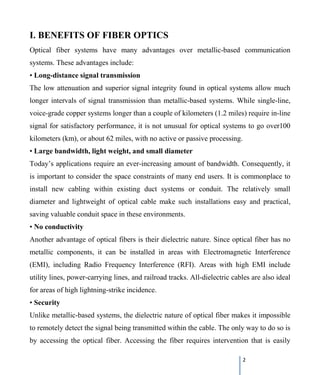 2
I. BENEFITS OF FIBER OPTICS
Optical fiber systems have many advantages over metallic-based communication
systems. These advantages include:
• Long-distance signal transmission
The low attenuation and superior signal integrity found in optical systems allow much
longer intervals of signal transmission than metallic-based systems. While single-line,
voice-grade copper systems longer than a couple of kilometers (1.2 miles) require in-line
signal for satisfactory performance, it is not unusual for optical systems to go over100
kilometers (km), or about 62 miles, with no active or passive processing.
• Large bandwidth, light weight, and small diameter
Today’s applications require an ever-increasing amount of bandwidth. Consequently, it
is important to consider the space constraints of many end users. It is commonplace to
install new cabling within existing duct systems or conduit. The relatively small
diameter and lightweight of optical cable make such installations easy and practical,
saving valuable conduit space in these environments.
• No conductivity
Another advantage of optical fibers is their dielectric nature. Since optical fiber has no
metallic components, it can be installed in areas with Electromagnetic Interference
(EMI), including Radio Frequency Interference (RFI). Areas with high EMI include
utility lines, power-carrying lines, and railroad tracks. All-dielectric cables are also ideal
for areas of high lightning-strike incidence.
• Security
Unlike metallic-based systems, the dielectric nature of optical fiber makes it impossible
to remotely detect the signal being transmitted within the cable. The only way to do so is
by accessing the optical fiber. Accessing the fiber requires intervention that is easily
 