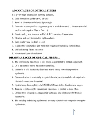 4
1. Less attenuation (order of 0.2 db/km)
ADVANTAGES OF OPTICAL FIBERS
It is a very high information carrying capacity.
2. Small in diameter and size & light weight
3. Low cost as compared to copper (as glass is made from sand ...the raw material
used to make optical fiber is free….)
4. Greater safety and immune to EMI & RFI, moisture & corrosion
5. Flexible and easy to install in tight conducts
6. Zero resale value (so theft is less)
7. Is dielectric in nature so can be laid in eclectically sensitive surroundings
8. Difficult to tap fibers, so secure
9. No cross talk and disturbances
1. The terminating equipment is still costly as compared to copper equipment.
DISADVANTAGES OF OPTICAL FIBERS…
2. Of is delicate so has to be handled carefully.
3. Last mile is still not totally fiber-ised due to costly subscriber premises
equipment.
4. Communication is not totally in optical domain, so repeated electric –optical –
electrical conversion is needed.
5. Optical amplifiers, splitters, MUX-DEMUX are still in development stages.
6. Tapping is not possible. Specialized equipment is needed to tap a fiber.
7. Optical fiber splicing is a specialized technique and needs expertly trained
manpower.
8. The splicing and testing equipments are very expensive as compared to copper
equipments.
 