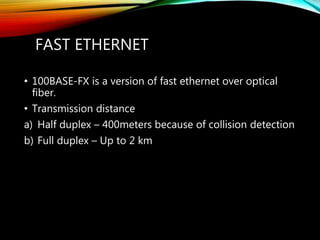 FAST ETHERNET
• 100BASE-FX is a version of fast ethernet over optical
fiber.
• Transmission distance
a) Half duplex – 400meters because of collision detection
b) Full duplex – Up to 2 km
 