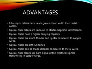 ADVANTAGES
• Fiber optic cables have much greater band width than metal
cables.
• Optical fiber cables are immune to electromagnetic interferance.
• Optical fibers have a higher carrying capacity.
• Optical fibers are much thinner and lighter compared to copper
wires.
• Optical fibers are difficult to tap
• Optical fibers can be made cheaper compared to metal wires.
• Optical fiber cables use light signal unlike electrical signals
transmitted in copper wires.
 