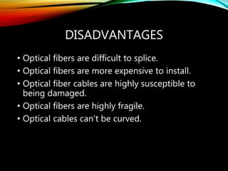 DISADVANTAGES
• Optical fibers are difficult to splice.
• Optical fibers are more expensive to install.
• Optical fiber cables are highly susceptible to
being damaged.
• Optical fibers are highly fragile.
• Optical cables can't be curved.
 