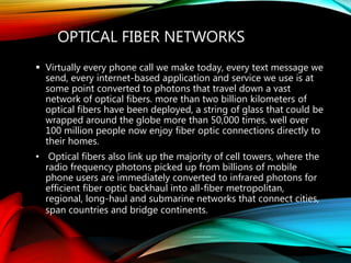 OPTICAL FIBER NETWORKS
 Virtually every phone call we make today, every text message we
send, every internet-based application and service we use is at
some point converted to photons that travel down a vast
network of optical fibers. more than two billion kilometers of
optical fibers have been deployed, a string of glass that could be
wrapped around the globe more than 50,000 times. well over
100 million people now enjoy fiber optic connections directly to
their homes.
• Optical fibers also link up the majority of cell towers, where the
radio frequency photons picked up from billions of mobile
phone users are immediately converted to infrared photons for
efficient fiber optic backhaul into all-fiber metropolitan,
regional, long-haul and submarine networks that connect cities,
span countries and bridge continents.
 