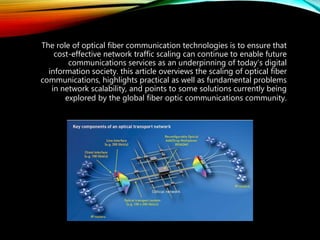 The role of optical fiber communication technologies is to ensure that
cost-effective network traffic scaling can continue to enable future
communications services as an underpinning of today’s digital
information society. this article overviews the scaling of optical fiber
communications, highlights practical as well as fundamental problems
in network scalability, and points to some solutions currently being
explored by the global fiber optic communications community.
 