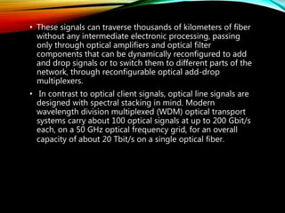 • These signals can traverse thousands of kilometers of fiber
without any intermediate electronic processing, passing
only through optical amplifiers and optical filter
components that can be dynamically reconfigured to add
and drop signals or to switch them to different parts of the
network, through reconfigurable optical add-drop
multiplexers.
• In contrast to optical client signals, optical line signals are
designed with spectral stacking in mind. Modern
wavelength division multiplexed (WDM) optical transport
systems carry about 100 optical signals at up to 200 Gbit/s
each, on a 50 GHz optical frequency grid, for an overall
capacity of about 20 Tbit/s on a single optical fiber.
 