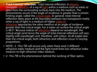 • Total internal reflection : Total internal reflection, in physics,
complete reflection of a ray of light within a medium such as water or
glass from the surrounding surfaces back into the medium. The
phenomenon occurs if the angle of incidence is greater than a certain
limiting angle, called the critical angle. In general, total internal
reflection takes place at the boundary between two transparent media
when a ray of light in a medium of higher index of
refraction approaches the other medium at an angle of incidence
greater than the critical angle. For a water-air surface the critical angle
is 48.5°. Because indices of refraction depend on wavelength, the
critical angle (and hence the angle of total internal reflection) will vary
slightly with wavelength and, therefore, with colour. At all angles less
than the critical angle, both refraction and reflection occur in varying
proportions.
• NOTE : 1 -This TIR will occurs only when there exist 2 different
refractive index medium and the light travel from low refractive index
medium to high refractive index medium.
• 2- This TIR is the phenomenon behind the working of fiber optics.
 