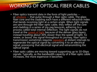 WORKING OF OPTICAL FIBER CABLES
• Fiber optics transmit data in the form of light particles --
or photons -- that pulse through a fiber optic cable. The glass
fiber core and the cladding each have a different refractive index
that bends incoming light at a certain angle. When light signals
are sent through the fiber optic cable, they reflect off the core
and cladding in a series of zig-zag bounces, adhering to a
process called total internal reflection. The light signals do not
travel at the speed of light because of the denser glass layers,
instead traveling about 30% slower than the speed of light. To
renew, or boost, the signal throughout its journey, fiber optics
transmission sometimes requires repeaters at distant intervals to
regenerate the optical signal by converting it to an electrical
signal, processing that electrical signal and retransmitting the
optical signal.
• Fiber optic cables are moving toward supporting up to 10-Gbps
signals. Typically, as the bandwidth capacity of a fiber optic cable
increases, the more expensive it becomes.
 