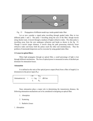 Fig. 15 Propagation of different model rays inside graded index fiber
Let us now consider a signal pulse travelling through graded index fiber in two
different paths 1 and 2. The pulse 1 travelling along the axis of the fiber, though travels
along shorter route, it travels through a medium of higher refractive index. The other pulse 2,
travelling away from the axis undergoes refraction and bends as shown in the fig 15.
Though it travels longer distance, it travels along the path possessing relatively lesser
refractive index and hence both the pulses reach the other end simultaneously. Thus the
problem of intermodal dispersion can be overcome by using graded index fiber.
11 Losses in optical fibers
When light propagates through an optical fiber, a small percentage of light is lost
through different mechanisms. The loss of optical power is measured in terms of decibels per
kilometer for attenuation losses.
Attenuation
It is defined as the ratio of the optical power output (Pout) from a fiber of length (L in
kilometers) to the power input (Pin).
- 10 Pout
Attenuation () = log dB/ km
L Pin
Since attenuation plays a major role in determining the transmission distance, the
following attenuation mechanisms are to be considered in designing an optical fiber.
1. Absorption
2. Scattering
3. Radiative losses
1. Absorption
2
1
core
 