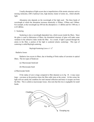 Usually absorption of light occurs due to imperfections of the atomic structure such as
missing molecules, (OH–
) hydroxyl ions, high density cluster of atoms etc., which absorbs
light.
Absorption also depends on the wavelength of the light used. The three bands of
wavelength at which the absorption increases drastically is 950nm, 1250nm and 1380nm.
For example, at the wavelength say 850 nm the absorption is 1.5 dB/km and for 1500 nm, it
is 0.5 dB/km.
2. Scattering
Scattering is also a wavelength dependent loss, which occurs inside the fibers. Since
the glass is used in fabrication of fibers, the disordered structure of glass will make some
variation in the refractive index inside the fiber. As a result, if light is passed through the
atoms in the fiber, a portion of the light is scattered (elastic scattering). This type of
scattering is called Rayleigh scattering
Rayleigh Scattering Loss  1 / 4
Radiative losses
Radiative loss occurs in fibers, due to bending of finite radius of curvature in optical
fibers. The two types of bends are
(a) Macroscopic bend and
(b) Microscopic bend
a) Macroscopic bends
If the radius of core is large compared to fiber diameter as in fig 18. it may cause
large – curvature at the position where the fiber cable turns at the corner. At this corner the
light will not satisfy the condition for total internal reflection and hence it escapes out from
the fiber. This is called as macroscopic losses. Also note that this loss is negligible for small
bends.
Fig. 18
Escaping ray
Cladding
 