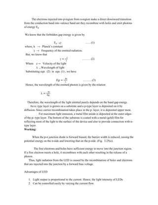 The electrons injected into p-region from n-region make a direct downward transition
from the conduction band into valence band ant they recombine with holes and emit photons
of energy Eg.
We know that the forbidden gap energy is given by
Eg = h ……(1)
where, h → Planck’s constant
 → Frequency of the emitted radiation.
But, we know that
 = l
………(2)
Where c→ Velocity of the light
 → Wavelength of light
Substituting eqn. (2) in eqn. (1) , we have
= 
……….(3)
Hence, the wavelength of the emitted photon is given by the relation
 =
Therefore, the wavelength of the light emitted purely depends on the band gap energy.
An n- type layer is grown on a substrate and a p-type layer is deposited on it by
diffusion. Since carrier recombination takes place in the p- layer, it is deposited upper most.
For maximum light emission, a metal film anode is deposited at the outer edges
of the p- type layer. The bottom of the substrate is coated with a metal (gold) film for
reflecting most of the light to the surface of the device and also to provide connection with n-
type layer.
Working:
When the p-n junction diode is forward biased, the barrier width is reduced, raising the
potential energy on the n-side and lowering that on the p-side. (Fig. 3.25(e).
The free electrons and holes have sufficient energy to move into the junction region.
If a free electron meets a hole, it recombines with each other resulting in the release of a
photon.
Thus, light radiation from the LED is caused by the recombination of holes and electrons
that are injected into the junction by a forward bias voltage.
Advantages of LED
1. Light output is proportional to the current. Hence, the light intensity of LEDs
2. Can be controlled easily by varying the current flow.
 